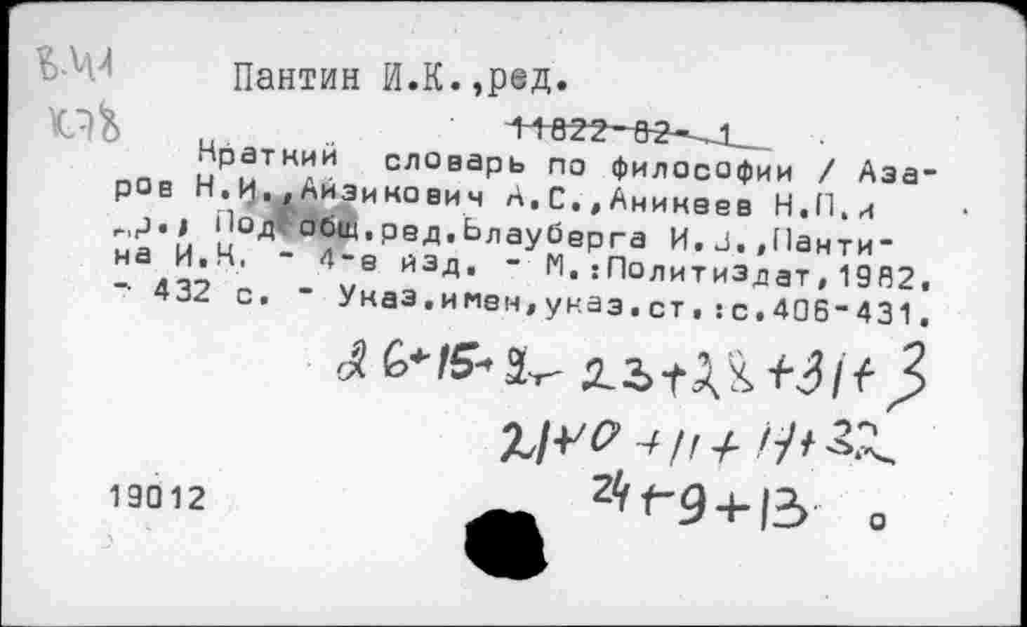 ﻿Ь-Ч-1
Пантин И.К.,ред
„ иРмТНлИ СЛОваРЬ по философии / Азаров Н.И.,Аизинович А.С.,Аникеев Н.П.и
ц ^•РеД-ьлауберга И.з.,Панти-
-	\,В ЙЭд’ ’ М*:П°литиЗдат,1962,
4-2 С. - Указ.имен,указ.ст,:с.406-431.
19012
2<,<-9 + 13 □